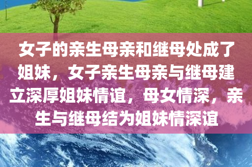 女子的亲生母亲和继母处成了姐妹，女子亲生母亲与继母建立深厚姐妹情谊，母女情深，亲生与继母结为姐妹情深谊