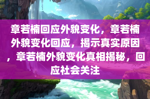 章若楠回应外貌变化，章若楠外貌变化回应，揭示真实原因，章若楠外貌变化真相揭秘，回应社会关注