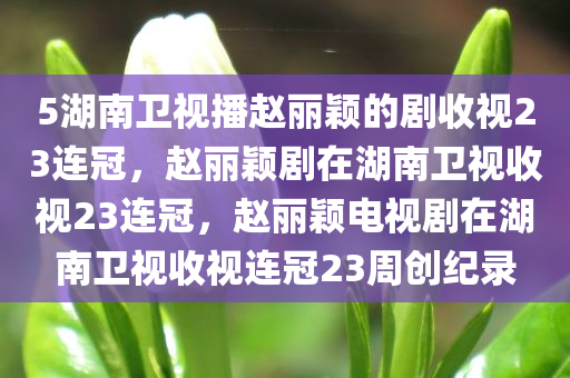 5湖南卫视播赵丽颖的剧收视23连冠，赵丽颖剧在湖南卫视收视23连冠，赵丽颖电视剧在湖南卫视收视连冠23周创纪录