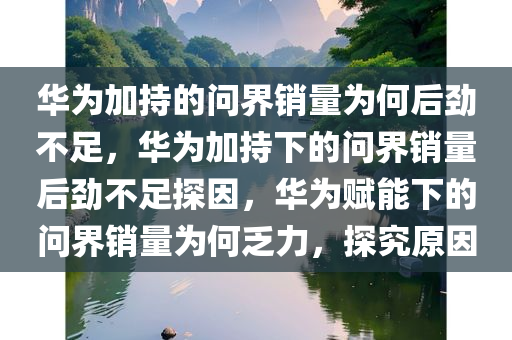 华为加持的问界销量为何后劲不足，华为加持下的问界销量后劲不足探因，华为赋能下的问界销量为何乏力，探究原因