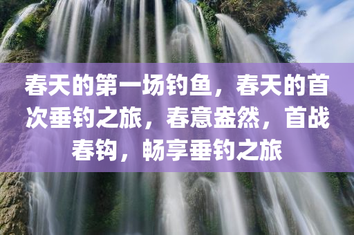 春天的第一场钓鱼，春天的首次垂钓之旅，春意盎然，首战春钩，畅享垂钓之旅