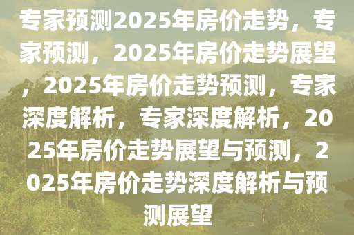 专家预测2025年房价走势，专家预测，2025年房价走势展望，2025年房价走势预测，专家深度解析，专家深度解析，2025年房价走势展望与预测，2025年房价走势深度解析与预测展望