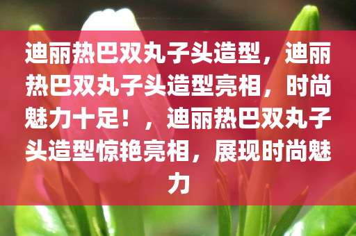 迪丽热巴双丸子头造型，迪丽热巴双丸子头造型亮相，时尚魅力十足！，迪丽热巴双丸子头造型惊艳亮相，展现时尚魅力