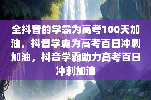 全抖音的学霸为高考100天加油，抖音学霸为高考百日冲刺加油，抖音学霸助力高考百日冲刺加油