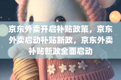 京东外卖开启补贴政策，京东外卖启动补贴新政，京东外卖补贴新政全面启动