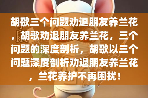 胡歌三个问题劝退朋友养兰花，胡歌劝退朋友养兰花，三个问题的深度剖析，胡歌以三个问题深度剖析劝退朋友养兰花，兰花养护不再困扰！