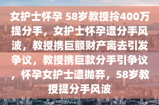 女护士怀孕 58岁教授拎400万提分手，女护士怀孕遭分手风波，教授携巨额财产离去引发争议，教授携巨款分手引争议，怀孕女护士遭抛弃，58岁教授提分手风波