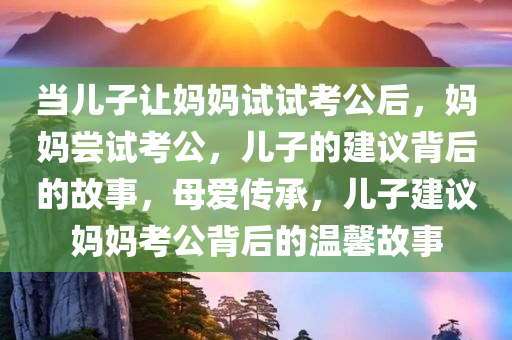 当儿子让妈妈试试考公后，妈妈尝试考公，儿子的建议背后的故事，母爱传承，儿子建议妈妈考公背后的温馨故事