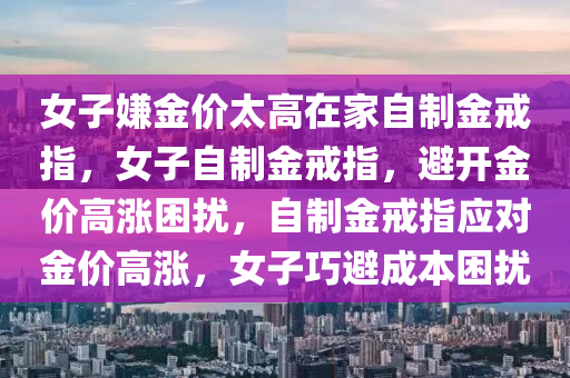 女子嫌金价太高在家自制金戒指，女子自制金戒指，避开金价高涨困扰，自制金戒指应对金价高涨，女子巧避成本困扰