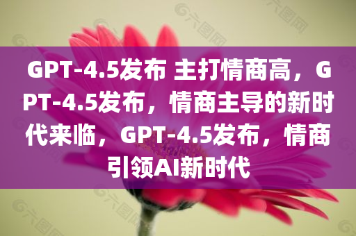 GPT-4.5发布 主打情商高，GPT-4.5发布，情商主导的新时代来临，GPT-4.5发布，情商引领AI新时代