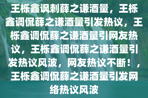 王栎鑫讽刺薛之谦酒量，王栎鑫调侃薛之谦酒量引发热议，王栎鑫调侃薛之谦酒量引网友热议，王栎鑫调侃薛之谦酒量引发热议风波，网友热议不断！，王栎鑫调侃薛之谦酒量引发网络热议风波