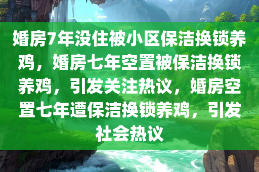 婚房7年没住被小区保洁换锁养鸡，婚房七年空置被保洁换锁养鸡，引发关注热议，婚房空置七年遭保洁换锁养鸡，引发社会热议