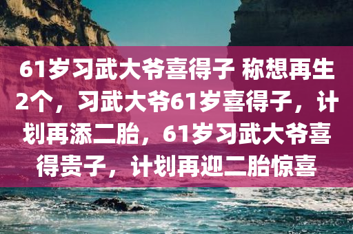 61岁习武大爷喜得子 称想再生2个，习武大爷61岁喜得子，计划再添二胎，61岁习武大爷喜得贵子，计划再迎二胎惊喜