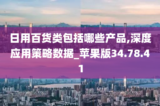 日用百货类包括哪些产品,深度应用策略数据_苹果版34.78.41