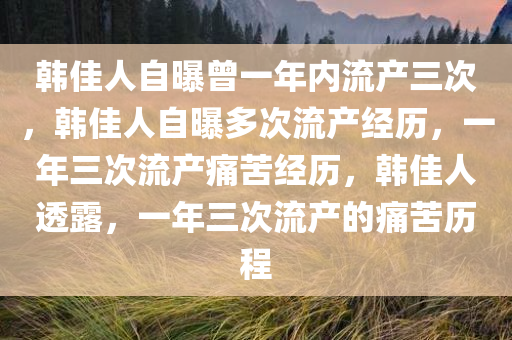 韩佳人自曝曾一年内流产三次，韩佳人自曝多次流产经历，一年三次流产痛苦经历，韩佳人透露，一年三次流产的痛苦历程