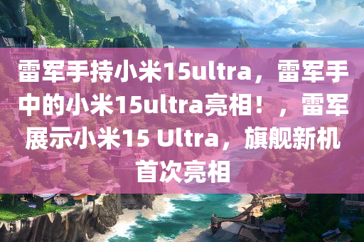 雷军手持小米15ultra，雷军手中的小米15ultra亮相！，雷军展示小米15 Ultra，旗舰新机首次亮相