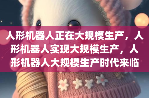 人形机器人正在大规模生产，人形机器人实现大规模生产，人形机器人大规模生产时代来临