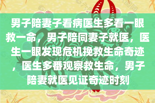 男子陪妻子看病医生多看一眼救一命，男子陪同妻子就医，医生一眼发现危机挽救生命奇迹，医生多番观察救生命，男子陪妻就医见证奇迹时刻