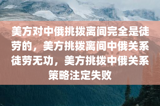 美方对中俄挑拨离间完全是徒劳的，美方挑拨离间中俄关系徒劳无功，美方挑拨中俄关系策略注定失败