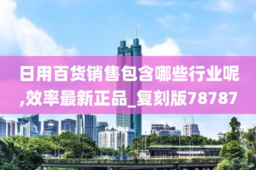 日用百货销售包含哪些行业呢,效率最新正品_复刻版78787