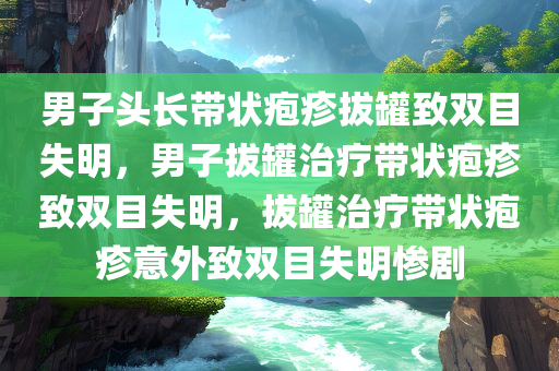 男子头长带状疱疹拔罐致双目失明，男子拔罐治疗带状疱疹致双目失明，拔罐治疗带状疱疹意外致双目失明惨剧