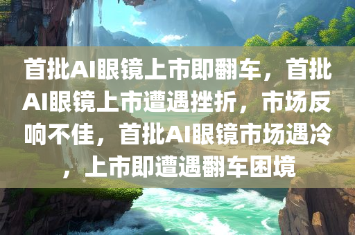 首批AI眼镜上市即翻车，首批AI眼镜上市遭遇挫折，市场反响不佳，首批AI眼镜市场遇冷，上市即遭遇翻车困境