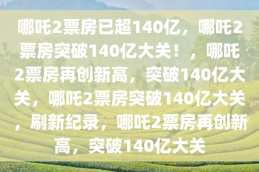 哪吒2票房已超140亿，哪吒2票房突破140亿大关！，哪吒2票房再创新高，突破140亿大关，哪吒2票房突破140亿大关，刷新纪录，哪吒2票房再创新高，突破140亿大关