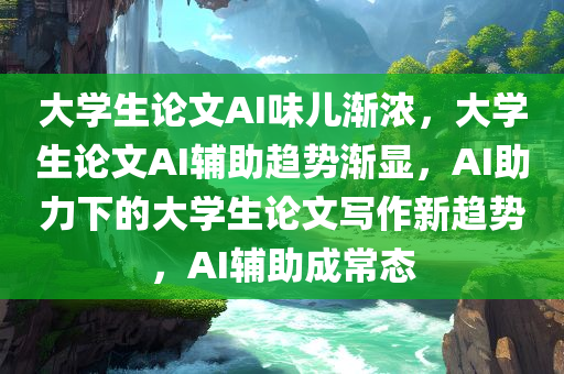 大学生论文AI味儿渐浓，大学生论文AI辅助趋势渐显，AI助力下的大学生论文写作新趋势，AI辅助成常态