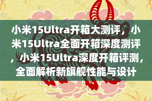 小米15Ultra开箱大测评，小米15Ultra全面开箱深度测评，小米15Ultra深度开箱评测，全面解析新旗舰性能与设计