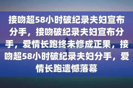 接吻超58小时破纪录夫妇宣布分手，接吻破纪录夫妇宣布分手，爱情长跑终未修成正果，接吻超58小时破纪录夫妇分手，爱情长跑遗憾落幕