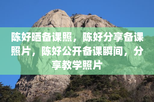 陈好晒备课照，陈好分享备课照片，陈好公开备课瞬间，分享教学照片