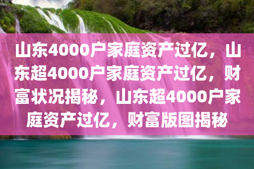 山东4000户家庭资产过亿，山东超4000户家庭资产过亿，财富状况揭秘，山东超4000户家庭资产过亿，财富版图揭秘