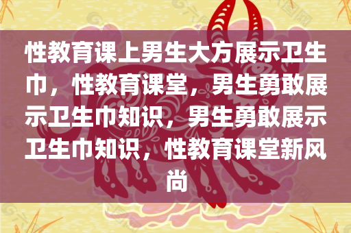 性教育课上男生大方展示卫生巾，性教育课堂，男生勇敢展示卫生巾知识，男生勇敢展示卫生巾知识，性教育课堂新风尚