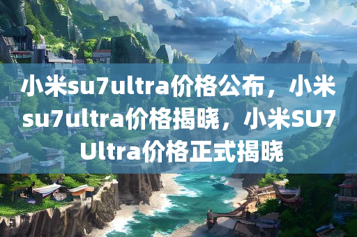 小米su7ultra价格公布，小米su7ultra价格揭晓，小米SU7 Ultra价格正式揭晓