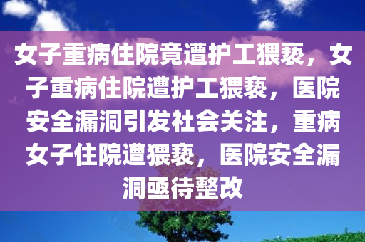 女子重病住院竟遭护工猥亵，女子重病住院遭护工猥亵，医院安全漏洞引发社会关注，重病女子住院遭猥亵，医院安全漏洞亟待整改