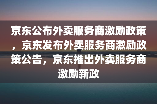 京东公布外卖服务商激励政策，京东发布外卖服务商激励政策公告，京东推出外卖服务商激励新政