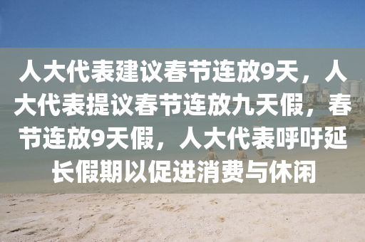 人大代表建议春节连放9天，人大代表提议春节连放九天假，春节连放9天假，人大代表呼吁延长假期以促进消费与休闲