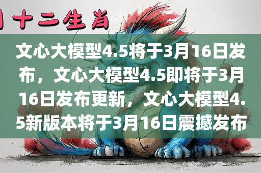 文心大模型4.5将于3月16日发布，文心大模型4.5即将于3月16日发布更新，文心大模型4.5新版本将于3月16日震撼发布