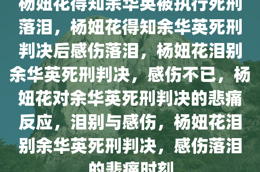 杨妞花得知余华英被执行死刑落泪，杨妞花得知余华英死刑判决后感伤落泪，杨妞花泪别余华英死刑判决，感伤不已，杨妞花对余华英死刑判决的悲痛反应，泪别与感伤，杨妞花泪别余华英死刑判决，感伤落泪的悲痛时刻