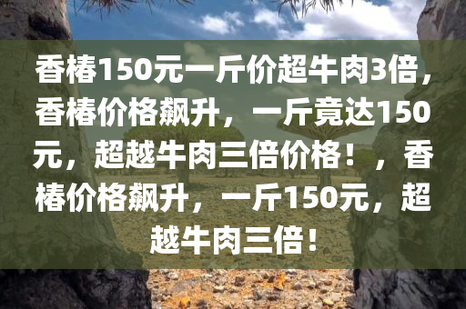 香椿150元一斤价超牛肉3倍，香椿价格飙升，一斤竟达150元，超越牛肉三倍价格！，香椿价格飙升，一斤150元，超越牛肉三倍！