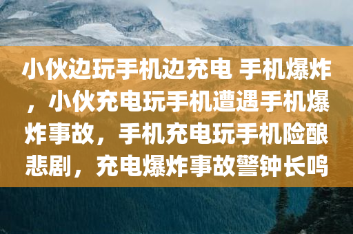 小伙边玩手机边充电 手机爆炸，小伙充电玩手机遭遇手机爆炸事故，手机充电玩手机险酿悲剧，充电爆炸事故警钟长鸣