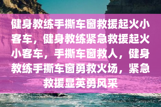 健身教练手撕车窗救援起火小客车，健身教练紧急救援起火小客车，手撕车窗救人，健身教练手撕车窗勇救火场，紧急救援显英勇风采