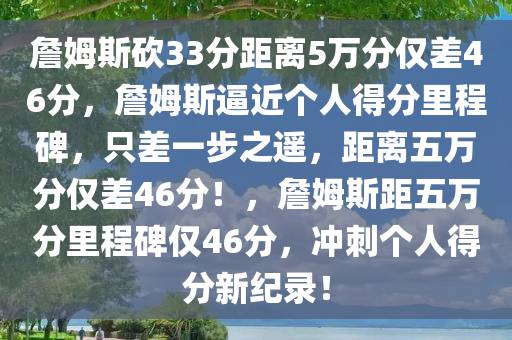 詹姆斯砍33分距离5万分仅差46分，詹姆斯逼近个人得分里程碑，只差一步之遥，距离五万分仅差46分！，詹姆斯距五万分里程碑仅46分，冲刺个人得分新纪录！