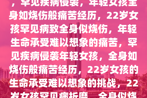 22岁女孩患罕见病全身似烧伤，罕见疾病侵袭，年轻女孩全身如烧伤般痛苦经历，22岁女孩罕见病致全身似烧伤，年轻生命承受难以想象的痛苦，罕见疾病侵袭年轻女孩，全身如烧伤般痛苦经历，22岁女孩的生命承受难以想象的挑战，22岁女孩罕见病折磨，全身似烧伤，承受生命重压