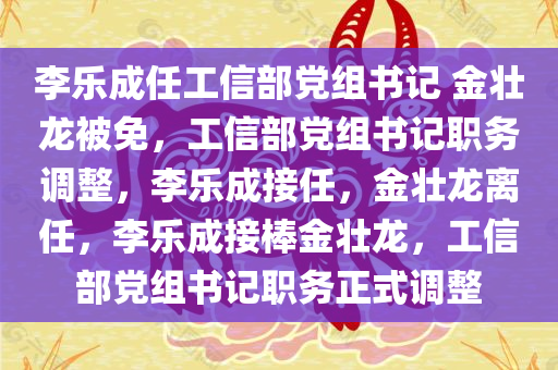 李乐成任工信部党组书记 金壮龙被免，工信部党组书记职务调整，李乐成接任，金壮龙离任，李乐成接棒金壮龙，工信部党组书记职务正式调整