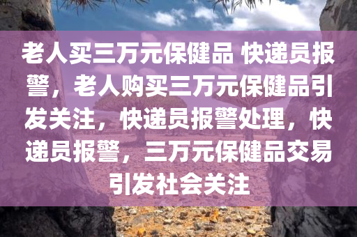 老人买三万元保健品 快递员报警，老人购买三万元保健品引发关注，快递员报警处理，快递员报警，三万元保健品交易引发社会关注