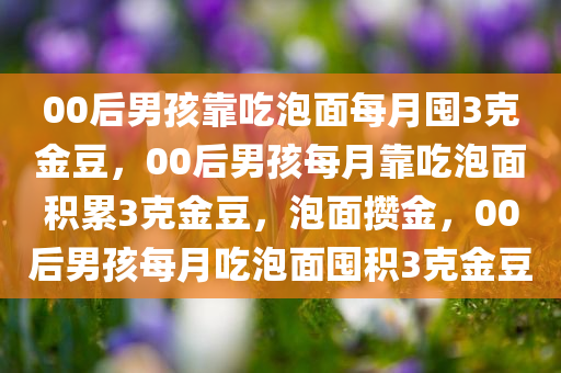 00后男孩靠吃泡面每月囤3克金豆，00后男孩每月靠吃泡面积累3克金豆，泡面攒金，00后男孩每月吃泡面囤积3克金豆