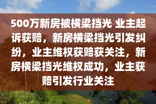 500万新房被横梁挡光 业主起诉获赔，新房横梁挡光引发纠纷，业主维权获赔获关注，新房横梁挡光维权成功，业主获赔引发行业关注