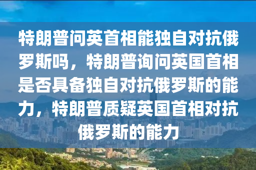 特朗普问英首相能独自对抗俄罗斯吗，特朗普询问英国首相是否具备独自对抗俄罗斯的能力，特朗普质疑英国首相对抗俄罗斯的能力