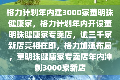 格力计划年内建3000家董明珠健康家，格力计划年内开设董明珠健康家专卖店，逾三千家新店亮相在即，格力加速布局，董明珠健康家专卖店年内冲刺3000家新店